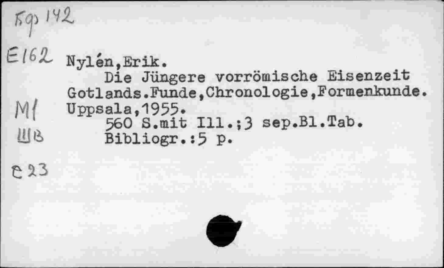 ﻿Nylén(ErÜ£.
Die Jüngere vorrömische Eisenzeit Gotlands.Funde »Chronologie »Formenkunde.
JM /	Uppsala,1955»
560 S.mit Ill.;3 sep.Bl.Tab.
Bibliogr.:5 P»
Є ^3